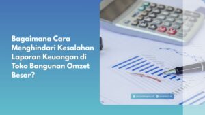 Bagaimana Cara Menghindari Kesalahan Laporan Keuangan di Toko Bangunan Omzet Besar?